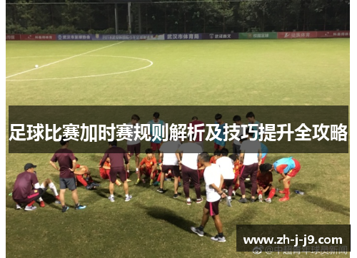 足球比赛加时赛规则解析及技巧提升全攻略 足球比赛加时赛规则解析及技巧提升全攻略