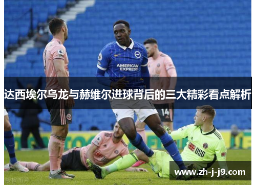 达西埃尔乌龙与赫维尔进球背后的三大精彩看点解析