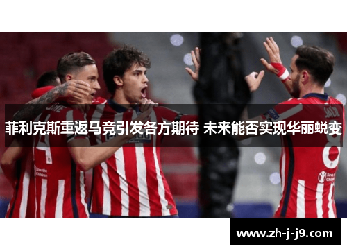 菲利克斯重返马竞引发各方期待 未来能否实现华丽蜕变 菲利克斯重返马竞引发各方期待 未来能否实现华丽蜕变