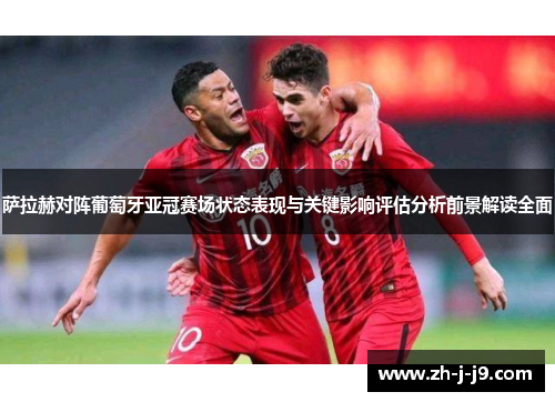 萨拉赫对阵葡萄牙亚冠赛场状态表现与关键影响评估分析前景解读全面
