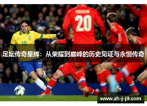 足坛传奇星辉:从荣耀到巅峰的历史见证与永恒传奇 足坛传奇星辉:从荣耀到巅峰的历史见证与永恒传奇