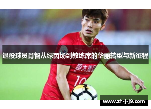 退役球员肖智从绿茵场到教练席的华丽转型与新征程