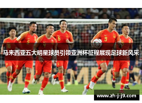 马来西亚五大明星球员引领亚洲杯征程展现足球新风采