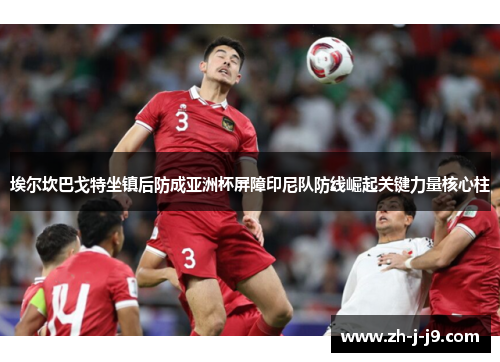 埃尔坎巴戈特坐镇后防成亚洲杯屏障印尼队防线崛起关键力量核心柱