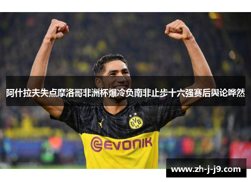阿什拉夫失点摩洛哥非洲杯爆冷负南非止步十六强赛后舆论哗然
